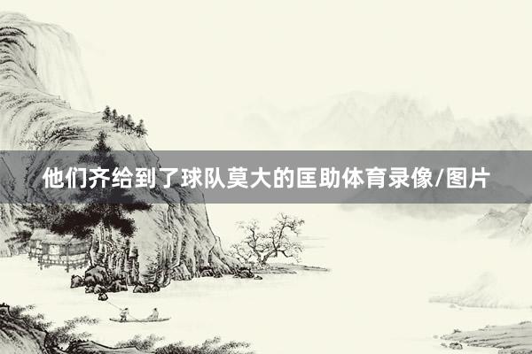 他们齐给到了球队莫大的匡助体育录像/图片