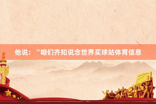 他说：“咱们齐知说念世界买球站体育信息