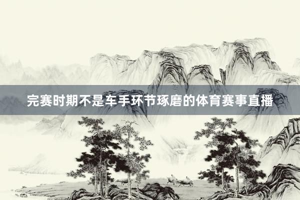 完赛时期不是车手环节琢磨的体育赛事直播