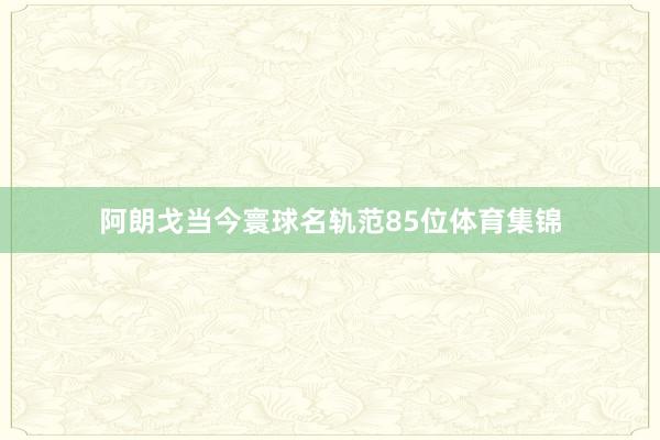 阿朗戈当今寰球名轨范85位体育集锦