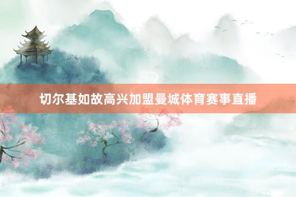 切尔基如故高兴加盟曼城体育赛事直播