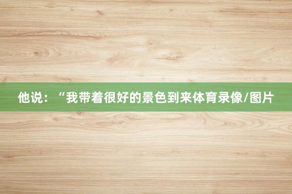 他说：“我带着很好的景色到来体育录像/图片