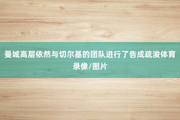 曼城高层依然与切尔基的团队进行了告成疏浚体育录像/图片