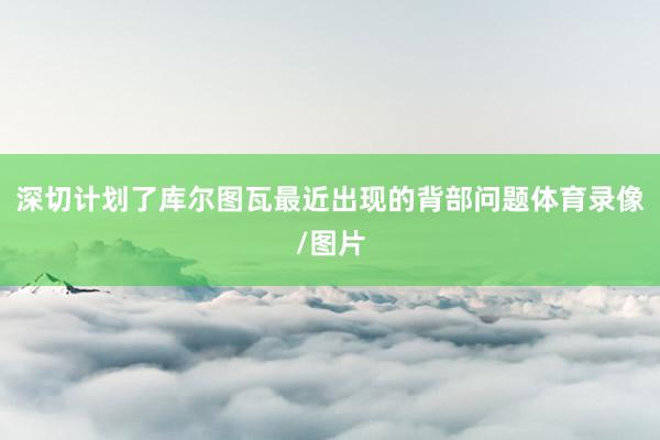 深切计划了库尔图瓦最近出现的背部问题体育录像/图片
