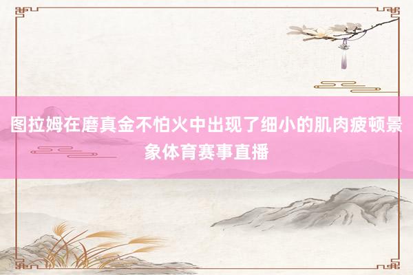 图拉姆在磨真金不怕火中出现了细小的肌肉疲顿景象体育赛事直播