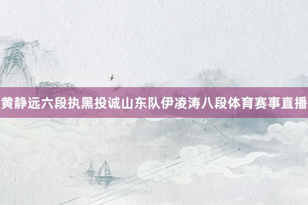 黄静远六段执黑投诚山东队伊凌涛八段体育赛事直播