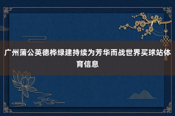 广州蒲公英德桦绿建持续为芳华而战世界买球站体育信息