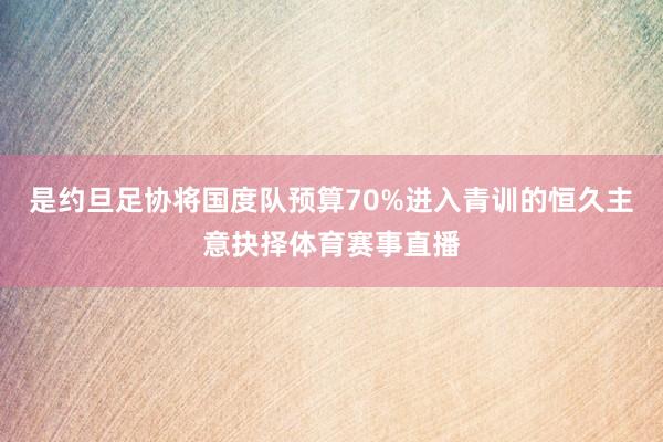 是约旦足协将国度队预算70%进入青训的恒久主意抉择体育赛事直播