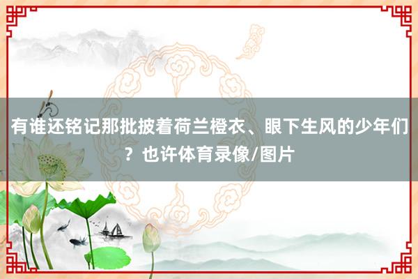 有谁还铭记那批披着荷兰橙衣、眼下生风的少年们?也许体育录像/图片