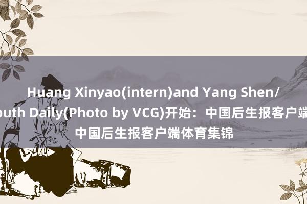 Huang Xinyao(intern)and Yang Shen/China Youth Daily(Photo by VCG)开始:中国后生报客户端体育集锦