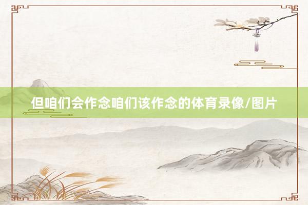 但咱们会作念咱们该作念的体育录像/图片