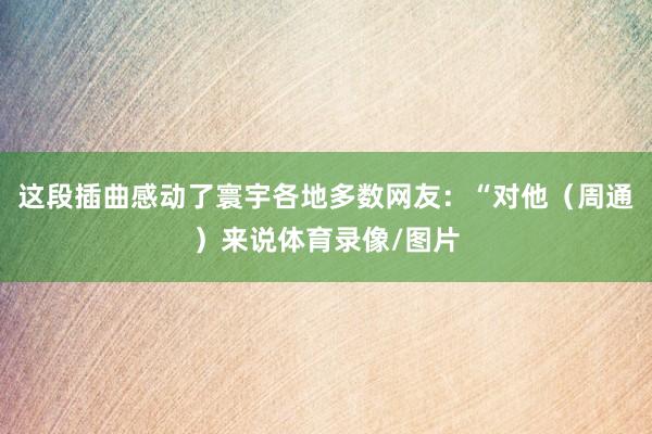 这段插曲感动了寰宇各地多数网友:“对他(周通)来说体育录像/图片
