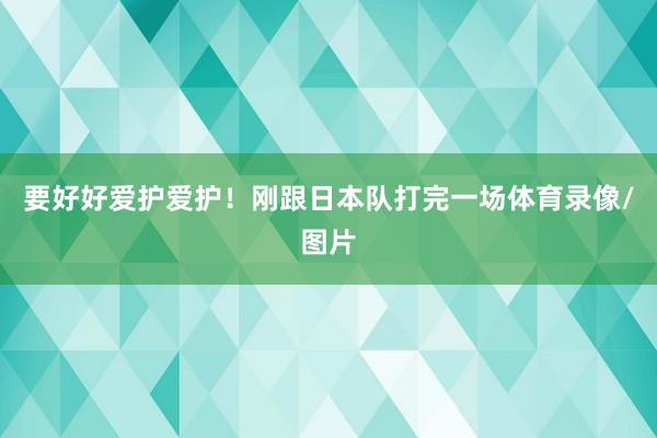 要好好爱护爱护!刚跟日本队打完一场体育录像/图片