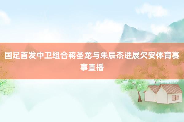 国足首发中卫组合蒋圣龙与朱辰杰进展欠安体育赛事直播