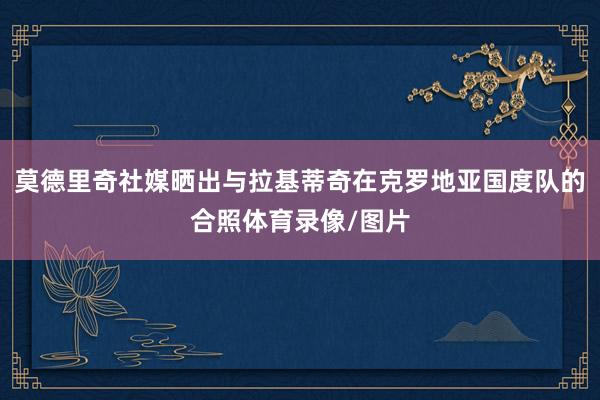 莫德里奇社媒晒出与拉基蒂奇在克罗地亚国度队的合照体育录像/图片