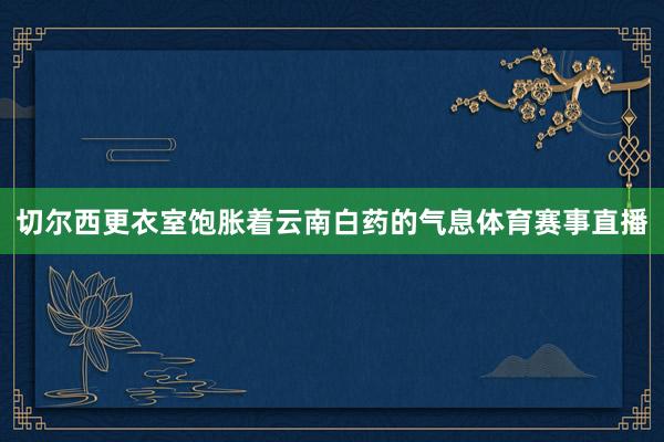 切尔西更衣室饱胀着云南白药的气息体育赛事直播