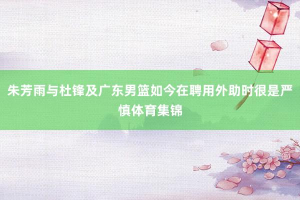 朱芳雨与杜锋及广东男篮如今在聘用外助时很是严慎体育集锦