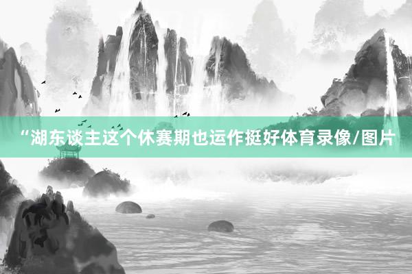 “湖东谈主这个休赛期也运作挺好体育录像/图片