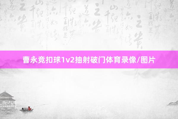 曹永竞扣球1v2抽射破门体育录像/图片