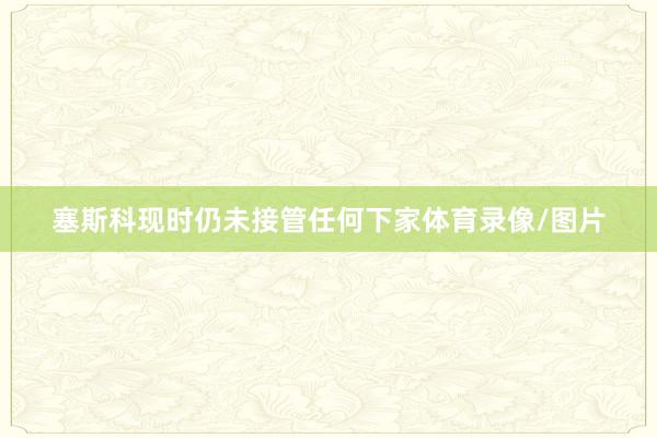 塞斯科现时仍未接管任何下家体育录像/图片