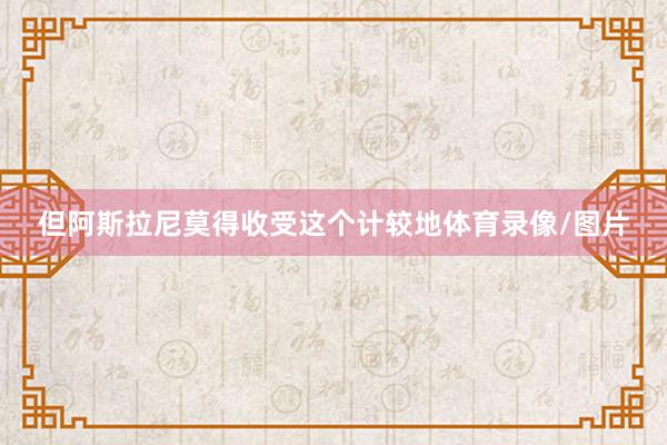 但阿斯拉尼莫得收受这个计较地体育录像/图片