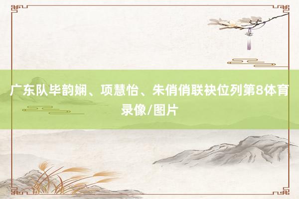 广东队毕韵娴、项慧怡、朱俏俏联袂位列第8体育录像/图片
