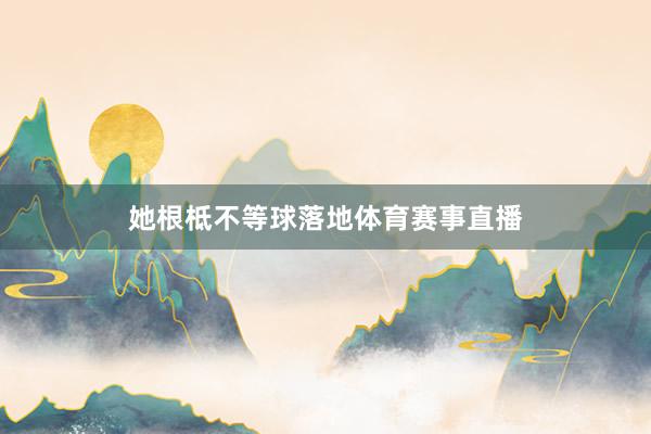 她根柢不等球落地体育赛事直播