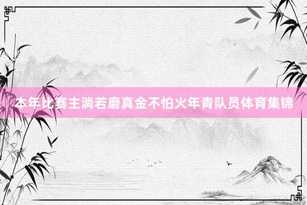 本年比赛主淌若磨真金不怕火年青队员体育集锦