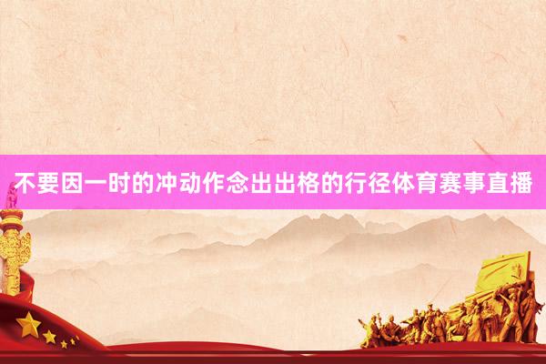 不要因一时的冲动作念出出格的行径体育赛事直播