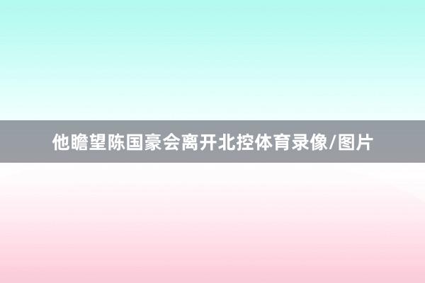 他瞻望陈国豪会离开北控体育录像/图片
