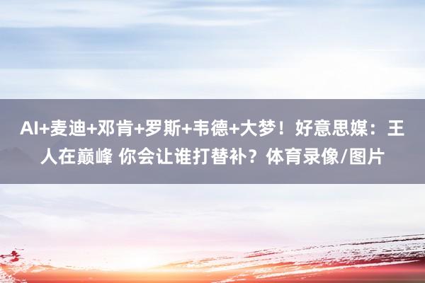 AI+麦迪+邓肯+罗斯+韦德+大梦！好意思媒：王人在巅峰 你会让谁打替补？体育录像/图片