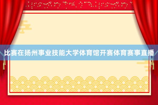 比赛在扬州事业技能大学体育馆开赛体育赛事直播