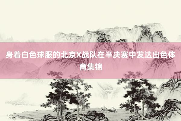 身着白色球服的北京X战队在半决赛中发达出色体育集锦
