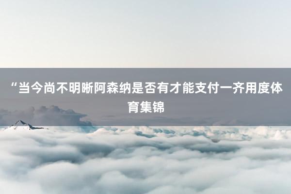 “当今尚不明晰阿森纳是否有才能支付一齐用度体育集锦