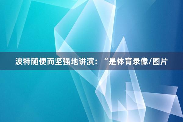 波特随便而坚强地讲演:“是体育录像/图片
