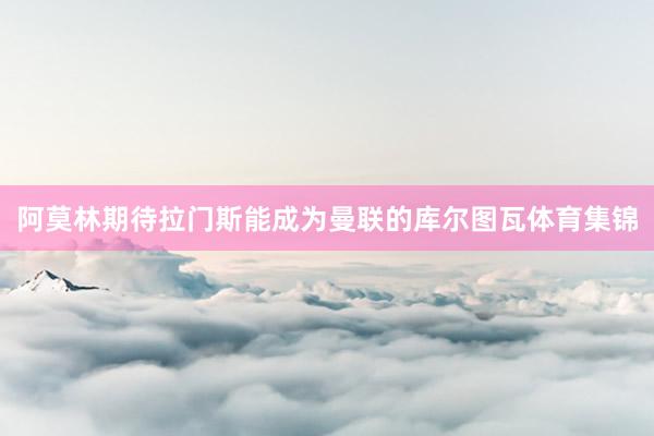 阿莫林期待拉门斯能成为曼联的库尔图瓦体育集锦