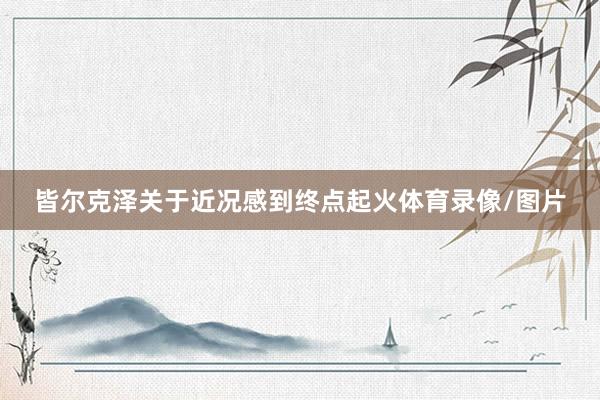 皆尔克泽关于近况感到终点起火体育录像/图片