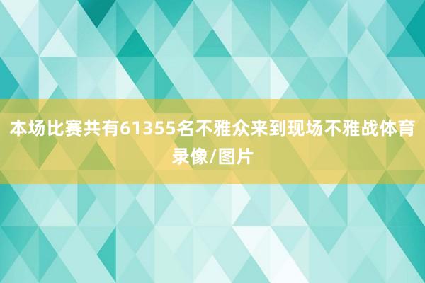 本场比赛共有61355名不雅众来到现场不雅战体育录像/图片