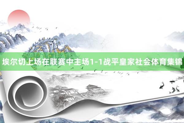 埃尔切上场在联赛中主场1-1战平皇家社会体育集锦