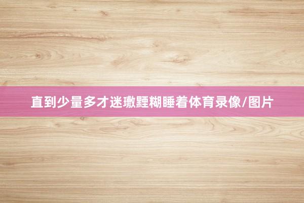 直到少量多才迷璷黫糊睡着体育录像/图片