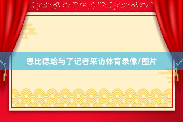 恩比德给与了记者采访体育录像/图片