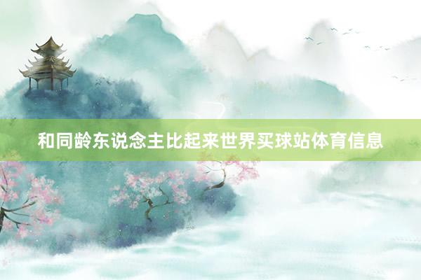 和同龄东说念主比起来世界买球站体育信息