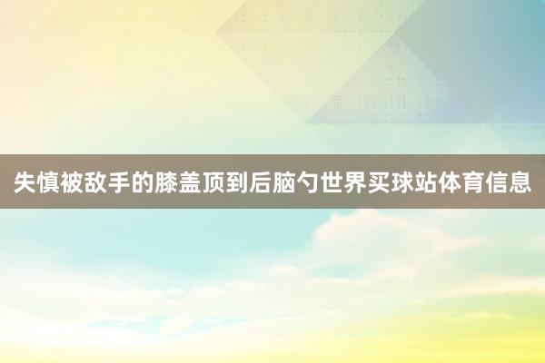 失慎被敌手的膝盖顶到后脑勺世界买球站体育信息