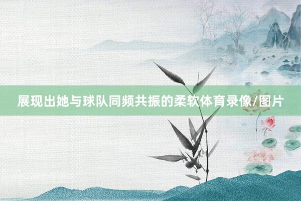 展现出她与球队同频共振的柔软体育录像/图片
