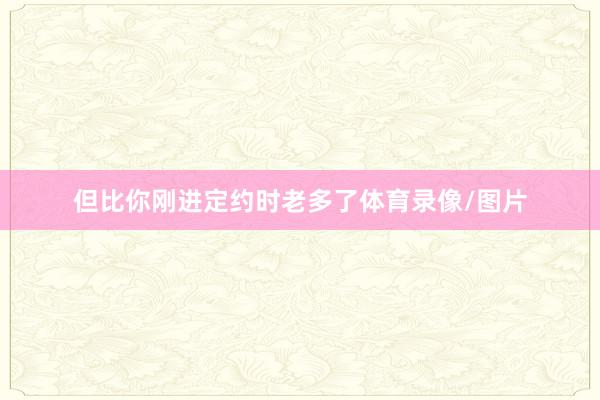 但比你刚进定约时老多了体育录像/图片