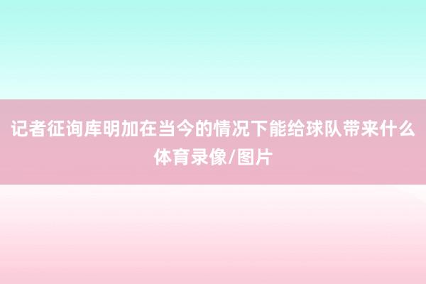 记者征询库明加在当今的情况下能给球队带来什么体育录像/图片
