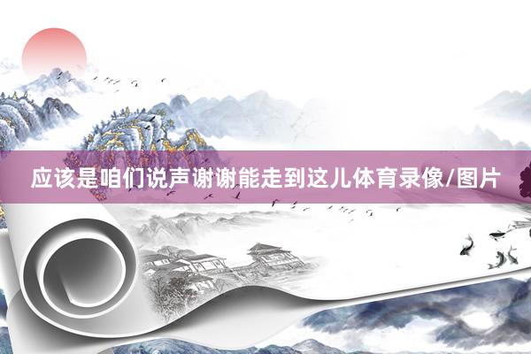 应该是咱们说声谢谢能走到这儿体育录像/图片