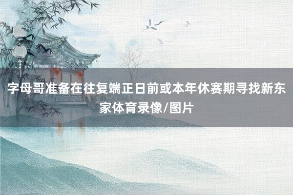 字母哥准备在往复端正日前或本年休赛期寻找新东家体育录像/图片