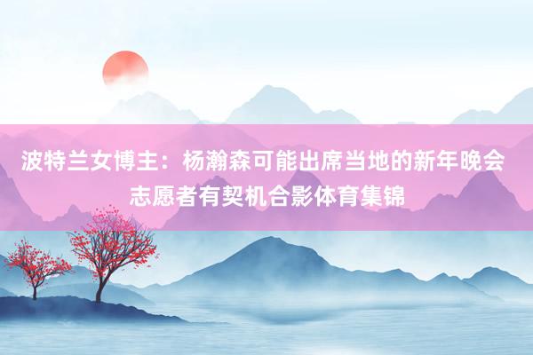 波特兰女博主：杨瀚森可能出席当地的新年晚会 志愿者有契机合影体育集锦