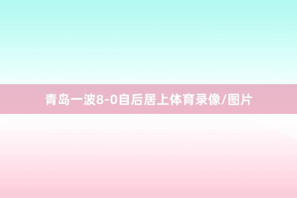 青岛一波8-0自后居上体育录像/图片